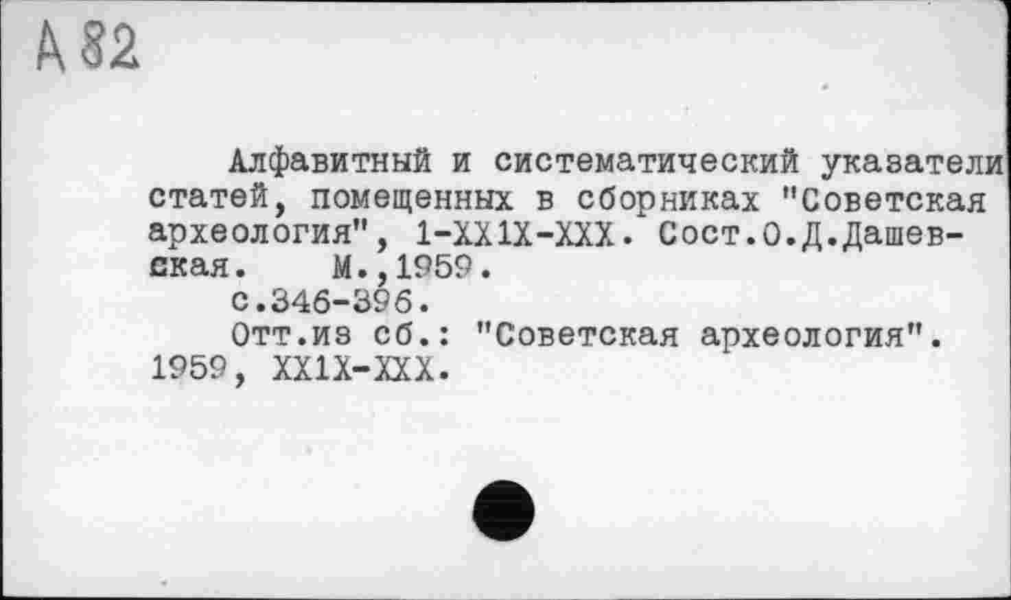 ﻿^82
Алфавитный и систематический указатели статей, помещенных в сборниках "Советская археология", 1-ХХ1Х-ХХХ. Сост.О.Д.Дашев-ская. М.,1959.
С.346-396.
Отт.из сб.: "Советская археология". 1959, XXIX-XXX.